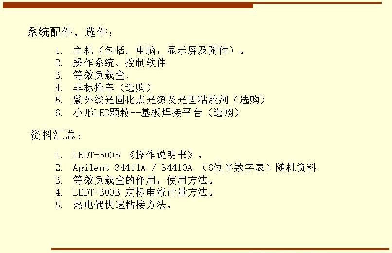 系統(tǒng)配件、選件： 主機(jī)（包括：電腦，顯示屏及附件）。 操作系統(tǒng)、控制軟件 等效負(fù)載盒、 非標(biāo)推車（選購(gòu)） 紫外線光固化點(diǎn)光源及光固粘膠劑（選購(gòu)） 小形LED顆粒--基板焊接平臺(tái)（選購(gòu)）