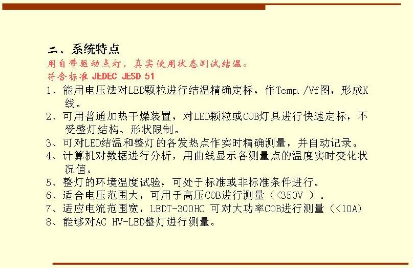 二、系統(tǒng)特點(diǎn),用自帶驅(qū)動(dòng)點(diǎn)燈，真實(shí)使用狀態(tài)測(cè)試結(jié)溫。符合標(biāo)準(zhǔn) JEDEC JESD 51  1、能用電壓法對(duì)LED顆粒進(jìn)行結(jié)溫精確定標(biāo)，作Temp./Vf圖，形成K 線。 2、可用普通加熱干燥裝置，對(duì)LED顆?；駽OB燈具進(jìn)行快速定標(biāo)，不受整燈結(jié)構(gòu)、形狀限制。 3、可對(duì)LED結(jié)溫和整燈的各發(fā)熱點(diǎn)作實(shí)時(shí)精確測(cè)量，并自動(dòng)記錄。 4、計(jì)算機(jī)對(duì)數(shù)據(jù)進(jìn)行分析，用曲線顯示各測(cè)量點(diǎn)的溫度實(shí)時(shí)變化狀況值。 5、整燈的環(huán)境溫度試驗(yàn)，可處于標(biāo)準(zhǔn)或非標(biāo)準(zhǔn)條件進(jìn)行。 6、適合電壓范圍大，可用于高壓COB進(jìn)行測(cè)量（<350V ）。 7、適應(yīng)電流范圍寬，LEDT-300HC 可對(duì)大功率COB進(jìn)行測(cè)量（<10A) 8、能夠?qū)C HV-LED整燈進(jìn)行測(cè)量。